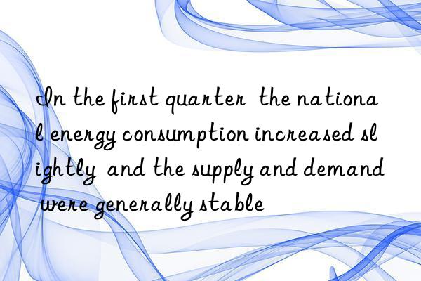 in the first quarter  the national energy consumption increased slightly  and the supply and demand were generally stable