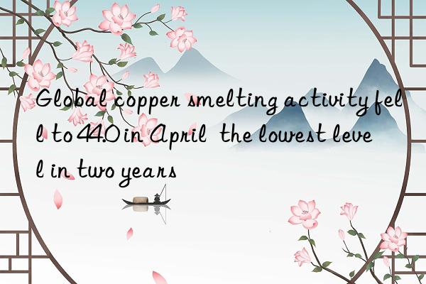 global copper smelting activity fell to 44.0 in april  the lowest level in two years