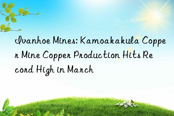 ivanhoe mines: kamoakakula copper mine copper production hits record high in march
