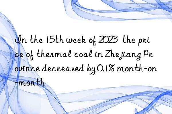 in the 15th week of 2023  the price of thermal coal in zhejiang province decreased by 0.1% month-on-month