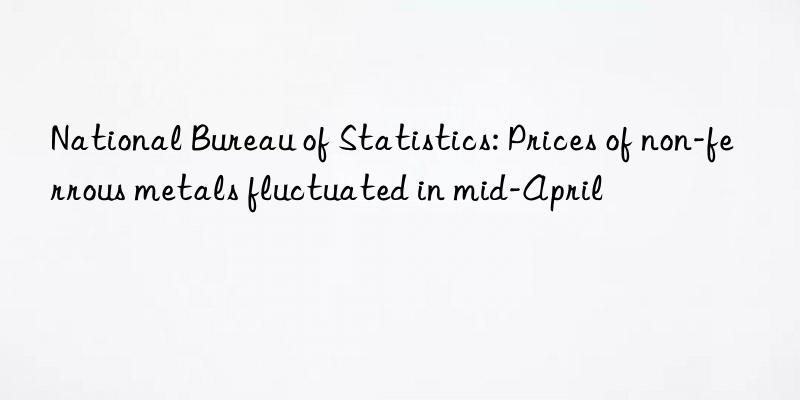 national bureau of statistics: prices of non-ferrous metals fluctuated in mid-april