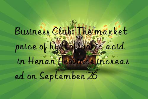 business club: the market price of hydrofluoric acid in henan province increased on september 26