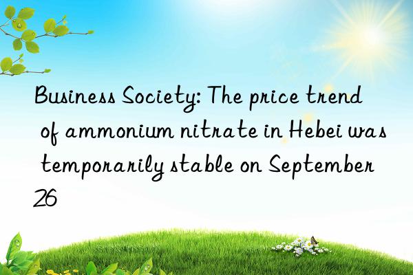 business society: the price trend of ammonium nitrate in hebei was temporarily stable on september 26
