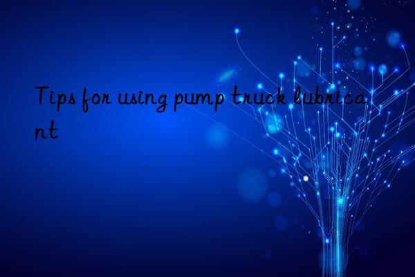 tips for using pump truck lubricant