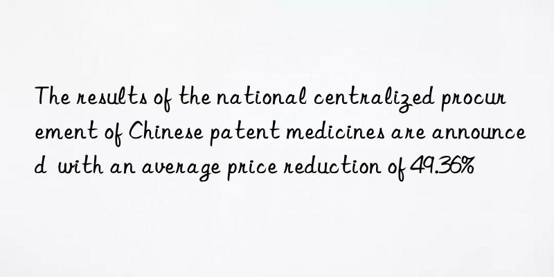 the results of the national centralized procurement of chinese patent medicines are announced  with an average price reduction of 49.36%
