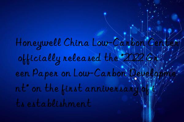 honeywell china low-carbon center officially released the "2022 green paper on low-carbon development" on the first anniversary of its establishment