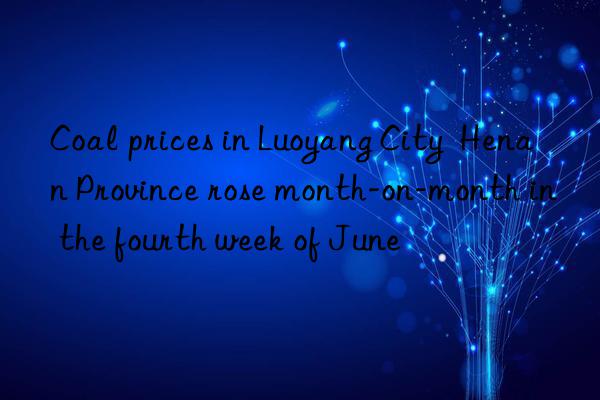 coal prices in luoyang city  henan province rose month-on-month in the fourth week of june