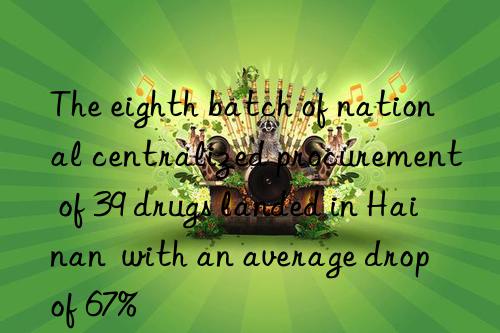the eighth batch of national centralized procurement of 39 drugs landed in hainan  with an average drop of 67%