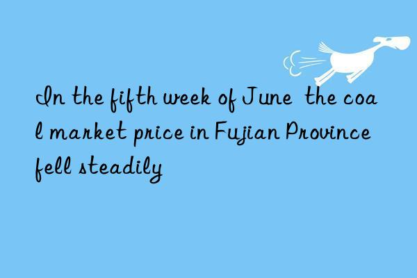 in the fifth week of june  the coal market price in fujian province fell steadily