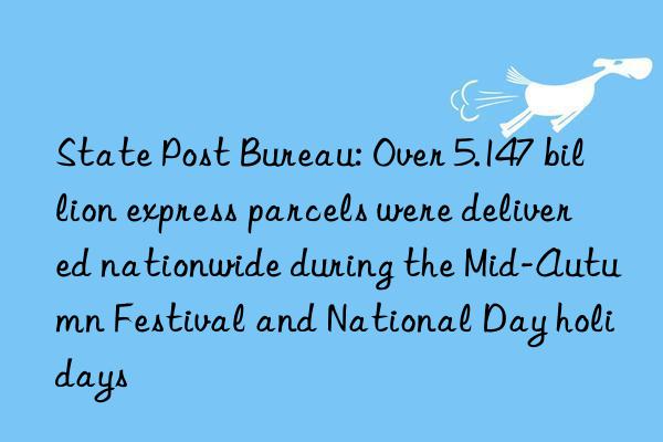 state post bureau: over 5.147 billion express parcels were delivered nationwide during the mid-autumn festival and national day holidays