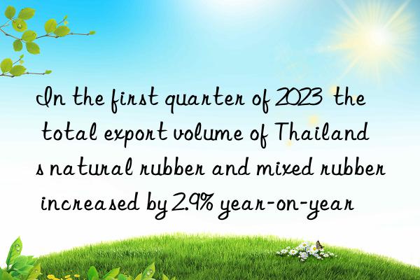 in the first quarter of 2023  the total export volume of thailand s natural rubber and mixed rubber increased by 2.9% year-on-year