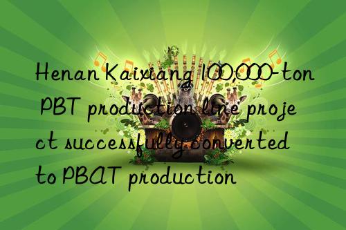 henan kaixiang 100,000-ton pbt production line project successfully converted to pbat production