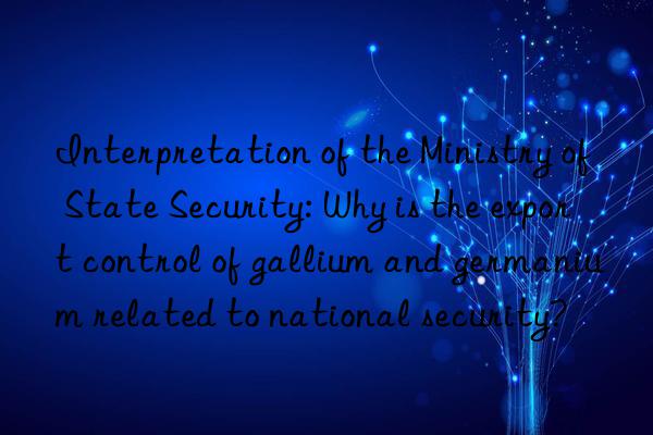 interpretation of the ministry of state security: why is the export control of gallium and germanium related to national security?