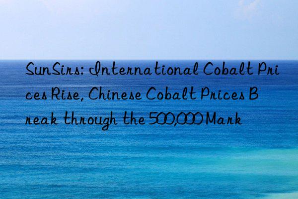 sunsirs: international cobalt prices rise, chinese cobalt prices break through the 500,000 mark