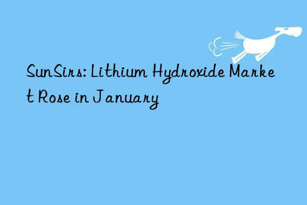 sunsirs: lithium hydroxide market rose in january