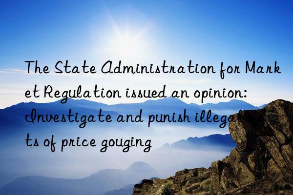 the state administration for market regulation issued an opinion: investigate and punish illegal acts of price gouging