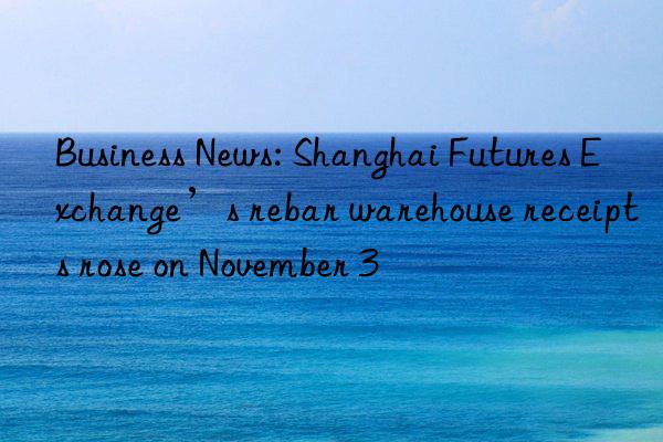 business news: shanghai futures exchange’s rebar warehouse receipts rose on november 3
