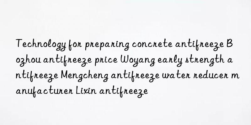 technology for preparing concrete antifreeze bozhou antifreeze price woyang early strength antifreeze mengcheng antifreeze water reducer manufacturer lixin antifreeze