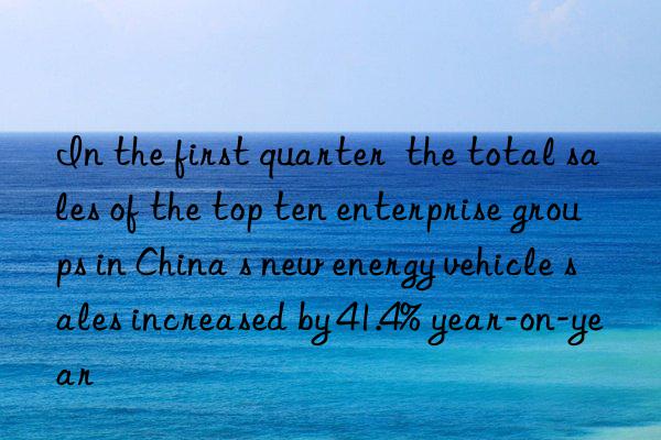 in the first quarter  the total sales of the top ten enterprise groups in china s new energy vehicle sales increased by 41.4% year-on-year