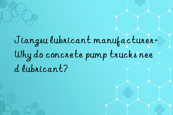 jiangsu lubricant manufacturer-why do concrete pump trucks need lubricant?