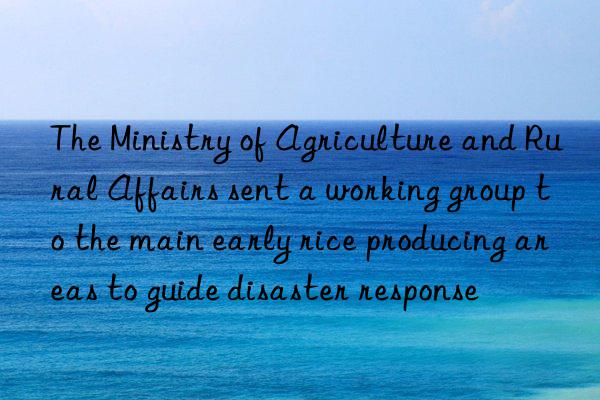 the ministry of agriculture and rural affairs sent a working group to the main early rice producing areas to guide disaster response