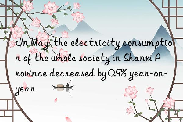 in may  the electricity consumption of the whole society in shanxi province decreased by 0.9% year-on-year
