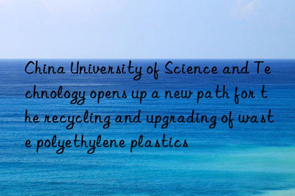 china university of science and technology opens up a new path for the recycling and upgrading of waste polyethylene plastics