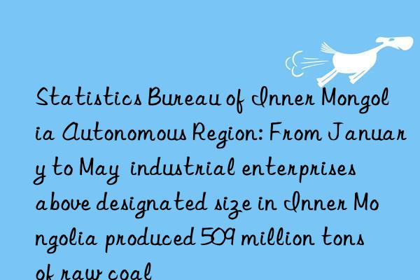 statistics bureau of inner mongolia autonomous region: from january to may  industrial enterprises above designated size in inner mongolia produced 509 million tons of raw coal
