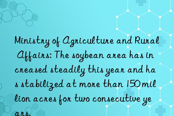 ministry of agriculture and rural affairs: the soybean area has increased steadily this year and has stabilized at more than 150 million acres for two consecutive years.