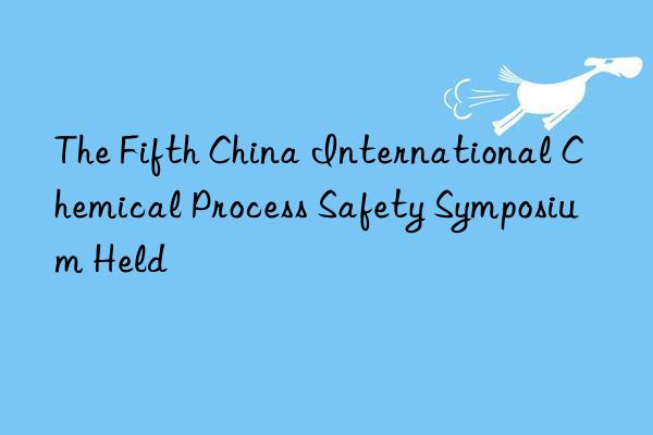 the fifth china international chemical process safety symposium held