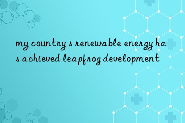 my country s renewable energy has achieved leapfrog development