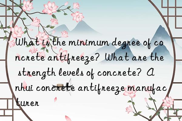 what is the minimum degree of concrete antifreeze? what are the strength levels of concrete? anhui concrete antifreeze manufacturer