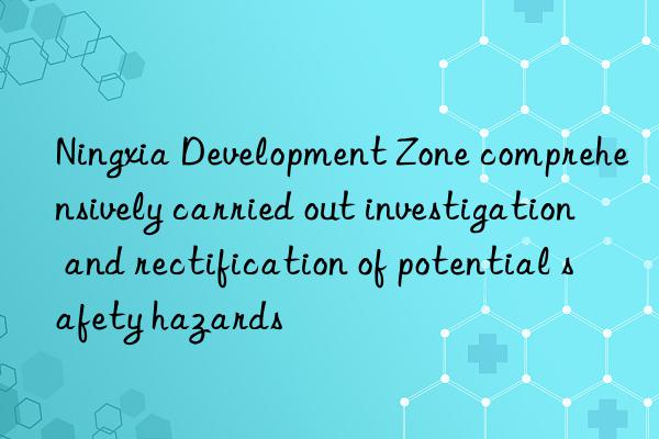 ningxia development zone comprehensively carried out investigation and rectification of potential safety hazards
