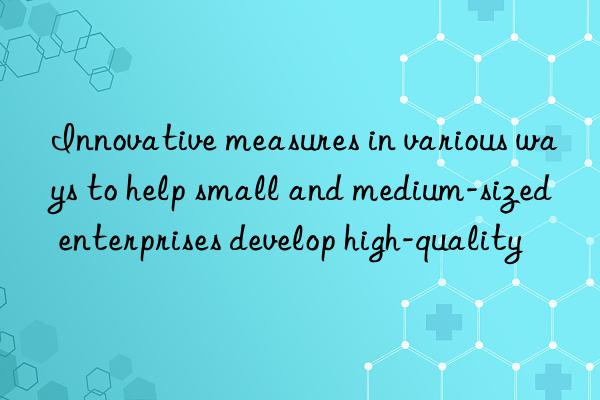 innovative measures in various ways to help small and medium-sized enterprises develop high-quality