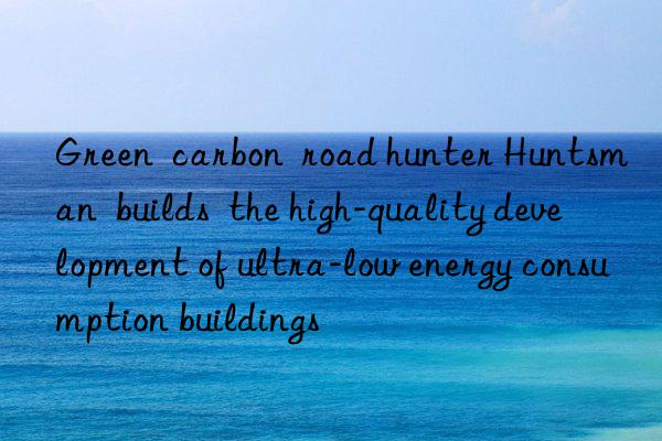 green  carbon  road hunter   builds  the high-quality development of ultra-low energy consumption buildings