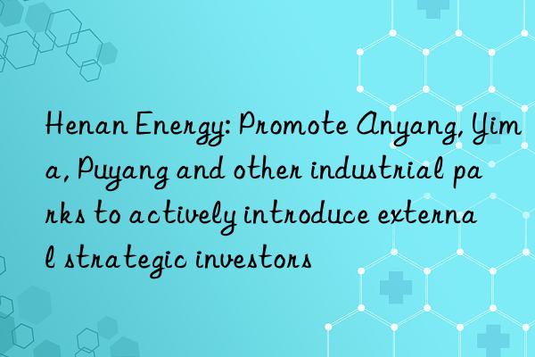 henan energy: promote anyang, yima, puyang and other industrial parks to actively introduce external strategic investors