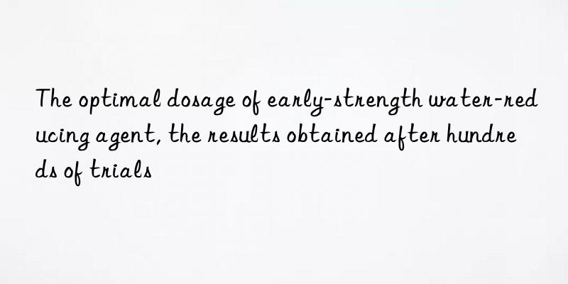 the optimal dosage of early-strength water-reducing agent, the results obtained after hundreds of trials