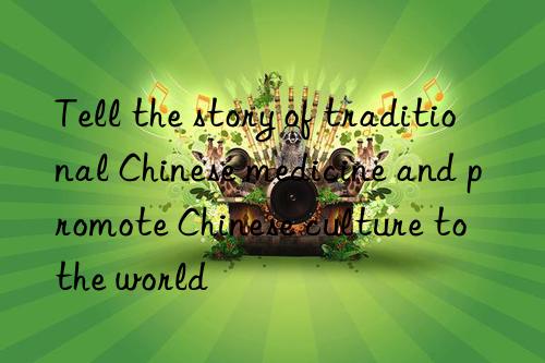 tell the story of traditional chinese medicine and promote chinese culture to the world
