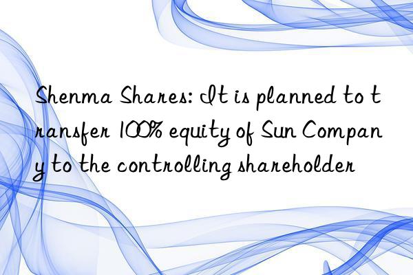shenma shares: it is planned to transfer 100% equity of sun company to the controlling shareholder