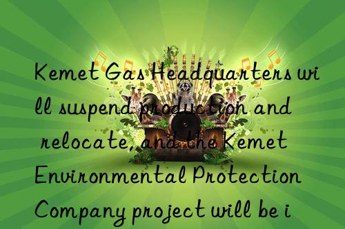 kemet gas headquarters will suspend production and relocate, and the kemet environmental protection company project will be implemented