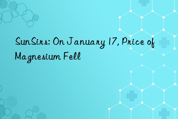 sunsirs: on january 17, price of magnesium fell