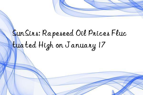 sunsirs: rapeseed oil prices fluctuated high on january 17