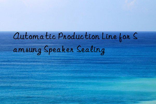 automatic production line for samsung speaker sealing