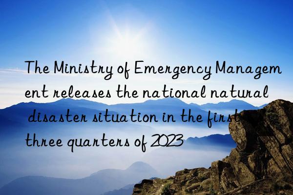 the ministry of emergency management releases the national natural disaster situation in the first three quarters of 2023