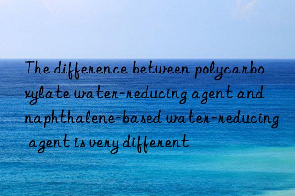 the difference between polycarboxylate water-reducing agent and naphthalene-based water-reducing agent is very different