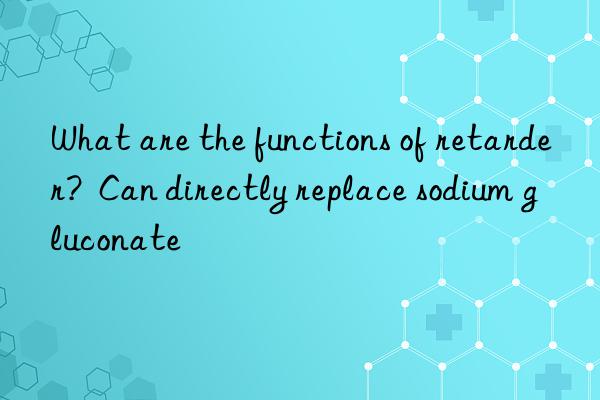 what are the functions of retarder?  can directly replace sodium gluconate