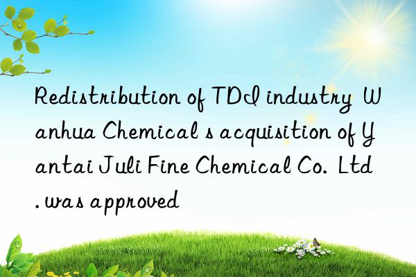 redistribution of tdi industry   chemical s acquisition of yantai juli fine chemical co.  ltd. was approved