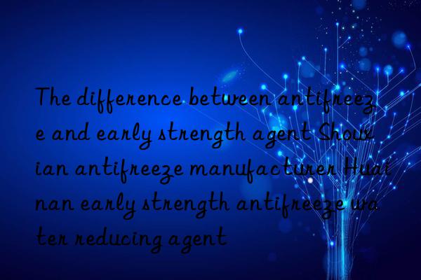 the difference between antifreeze and early strength agent shouxian antifreeze manufacturer huainan early strength antifreeze water reducing agent