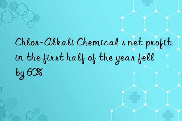 chlor-alkali chemical s net profit in the first half of the year fell by 60%