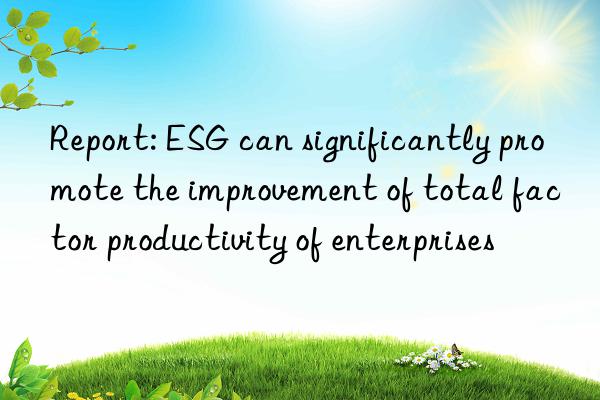 report: esg can significantly promote the improvement of total factor productivity of enterprises
